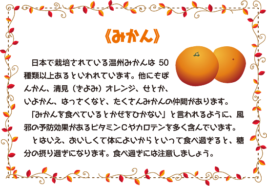 《みかん》
日本で栽培されている温州みかんは50種類以上あるといわれています。他にもぽんかん、清見（きよみ）オレンジ、せとか、いよかん、はっさくなど、たくさんみかんの仲間があります。
「みかんを食べているとかぜをひかない」と言われるように、風邪の予防効果があるビタミンＣやカロテンを多く含んでいます。
とはいえ、おいしくて体によいからといって食べ過ぎると、糖分の摂り過ぎになります。食べ過ぎには注意しましょう。